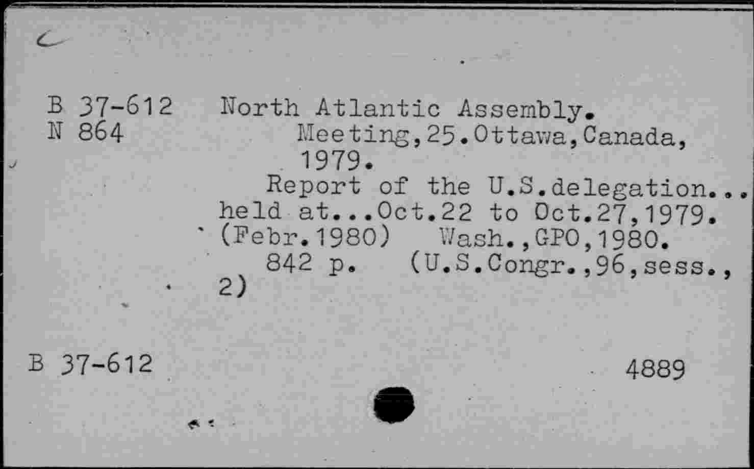 ﻿B 37-612
N 864
North Atlantic Assembly.
Meeting,25.Ottawa,Canada, 1979.
Report of the U.S.delegation.
held at...Oct.22 to Oct.27,1979.
* (Febr.1980) Wash.,GPO,1980.
842 p. (U.S.Congr.,96, sess.
B 37-612
4889